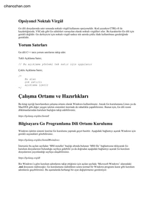 Opsiyonel Noktalı Virgül
Go dili dosyalarında satır sonunda noktalı virgül kullanımı opsiyoneldir. Kod yazarken CTRL+S ile
kaydettiğinizde, VSCode gibi Go editörleri varsayılan olarak noktalı virgülleri siler. Bu karakterler Go dili için
gerekli değildir. Go derleyicisi için noktalı virgül sadece tek satırda çoklu ifade kullanılması gerektiğinde
gereklidir.
Yorum Satırları
Go dili C++ tarzı yorum satırlarını takip eder.
Tekli Açıklama Satırı;
// Bu açıklama yöntemi tek satır için uygulanır
Çoklu Açıklama Satırı;
/*
Bu alan
çok satırlı
açıklama içerir
*/
Çalışma Ortamı ve Hazırlıkları
Bu kitap içeriği hazırlanırken çalışma ortamı olarak Windows kullanılmıştır. Ancak Go kurulumunu Linux ya da
MacOSX gibi diğer yaygın işletim sistemleri üzerinde de rahatlıkla yapabilirsiniz. Bunun için, Go dili resmi
dökümanlarından kurulum başlığını takip edebilirsiniz.
https://golang.org/doc/install
Bilgisayara Go Programlama Dili Ortamı Kurulumu
Windows işletim sistemi üzerine Go kurulumu yapmak gayet basittir. Aşağıdaki bağlantıyı açarak Windows için
gerekli seçenekleri görebilirsiniz.
https://golang.org/doc/install#windows
İsterseniz bu açılan sayfadan ‘MSI installer’ başlığı altında bulunan ‘MSI file’ bağlantısına tıklayarak Go
kurulum dosyalarının bulunduğu sayfaya gidebilir ya da doğrudan aşağıdaki bağlantıyı açarak Go kurulum
dosyalarının yayınlandığı sayfaya ulaşabilirsiniz.
https://golang.org/dl
Biz Windows’a göre kurulum adımlarını takip ettiğimiz için açılan sayfada ‘Microsoft Windows’ alanındaki
.msi dosyasını indireceğiz. Go kurulumunu indirdikten sonra normal bir Windows programı kurar gibi kurulum
adımlarını geçebilirsiniz. Bu aşamalarda herhangi bir ayar değiştirmeniz gerekmiyor.
cihanozhan.com
 