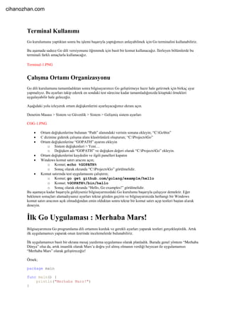 Terminal Kullanımı
Go kurulumunu yaptıktan sonra bu işlemi başarıyla yaptığımızı anlayabilmek için Go terminalini kullanabiliriz.
Bu aşamada sadece Go dili versiyonunu öğrenmek için basit bir komut kullanacağız. İlerleyen bölümlerde bu
terminali farklı amaçlarla kullanacağız.
Terminal-1.PNG
Çalışma Ortamı Organizasyonu
Go dili kurulumunu tamamladıktan sonra bilgisayarımızı Go geliştirmeye hazır hale getirmek için birkaç ayar
yapmalıyız. Bu ayarları takip ederek en sondaki test sürecine kadar tamamladığınızda kitaptaki örnekleri
uygulayabilir hale geleceğiz.
Aşağıdaki yolu izleyerek ortam değişkenlerini ayarlayacağımız ekranı açın.
Denetim Masası > Sistem ve Güvenlik > Sistem > Gelişmiş sistem ayarları
COG-1.PNG
 Ortam değişkenlerine bulunan “Path” alanındaki verinin sonuna ekleyin; “C:Gobin”
 C dizinine giderek çalışma alanı klasörünüzü oluşturun; “C:ProjectsGo”
 Ortam değişkenlerine “GOPATH” ayarını ekleyin
o Sistem değişkenleri > Yeni…
o Değişken adı “GOPATH” ve değişken değeri olarak “C:ProjectsGo” ekleyin.
 Ortam değişkenlerini kaydedin ve ilgili panelleri kapatın
 Windows komut satırı aracını açın;
o Komut; echo %GOPATH%
o Sonuç olarak ekranda “C:ProjectsGo” görülmelidir.
 Komut satırında test uygulamasını çalıştırın;
o Komut; go get github.com/golang/example/hello
o Komut; %GOPATH%/bin/hello
o Sonuç olarak ekranda “Hello, Go examples!” görülmelidir.
Bu aşamaya kadar başarıyla geldiyseniz bilgisayarınızdaki Go kurulumu başarıyla çalışıyor demektir. Eğer
beklenen sonuçları alamadıysanız ayarları tekrar gözden geçirin ve bilgisayarınızda herhangi bir Windows
komut satırı aracının açık olmadığından emin olduktan sonra tekrar bir komut satırı açıp testleri baştan alarak
deneyin.
İlk Go Uygulaması : Merhaba Mars!
Bilgisayarımıza Go programlama dili ortamını kurduk ve gerekli ayarları yaparak testleri gerçekleştirdik. Artık
ilk uygulamamızı yaparak onun üzerinde incelemelerde bulunabiliriz.
İlk uygulamamızı basit bir ekrana mesaj yazdırma uygulaması olarak planladık. Burada genel yöntem “Merhaba
Dünya” olsa da, artık insanlık olarak Mars’a doğru yol almış olmanın verdiği heyecan ile uygulamamızı
“Merhaba Mars” olarak geliştireceğiz!
Örnek;
package main
func main() {
println("Merhaba Mars!")
}
cihanozhan.com
 