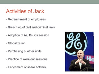 Activities of Jack
• Retrenchment of employees


• Breaching of civil and criminal laws


• Adoption of As, Bs, Cs session


• Globalization


• Purchasing of other units


• Practice of work-out sessions


• Enrichment of share holders
 