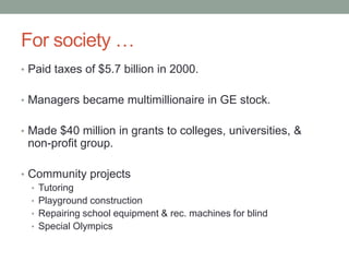 For society …
• Paid taxes of $5.7 billion in 2000.


• Managers became multimillionaire in GE stock.


• Made $40 million in grants to colleges, universities, &
 non-profit group.

• Community projects
  • Tutoring
  • Playground construction
  • Repairing school equipment & rec. machines for blind
  • Special Olympics
 