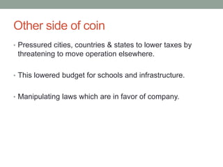 Other side of coin
• Pressured cities, countries & states to lower taxes by
 threatening to move operation elsewhere.

• This lowered budget for schools and infrastructure.


• Manipulating laws which are in favor of company.
 