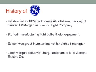 History of
• Established in 1879 by Thomas Alva Edison, backing of
 banker J.P.Morgan as Electric Light Company.

• Started manufacturing light bulbs & ele. equipment.


• Edison was great inventor but not far-sighted manager.


• Later Morgan took over charge and named it as General
 Electric Co.
 