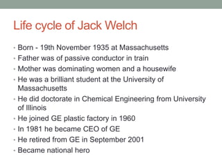 Life cycle of Jack Welch
• Born - 19th November 1935 at Massachusetts
• Father was of passive conductor in train
• Mother was dominating women and a housewife
• He was a brilliant student at the University of
    Massachusetts
•   He did doctorate in Chemical Engineering from University
    of Illinois
•   He joined GE plastic factory in 1960
•   In 1981 he became CEO of GE
•   He retired from GE in September 2001
•   Became national hero
 