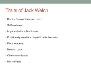 Traits of Jack Welch
• Blunt – Speaks their own mind

• Self motivated

• Impatient with subordinates

• Emotionally volatile – Unpredictable behavior

• Fiery tempered

• Neutron Jack

• Charismatic leader

• Not meliable
 