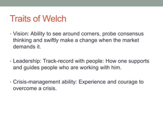 Traits of Welch
• Vision: Ability to see around corners, probe consensus
 thinking and swiftly make a change when the market
 demands it.

• Leadership: Track-record with people: How one supports
 and guides people who are working with him.

• Crisis-management ability: Experience and courage to
 overcome a crisis.
 