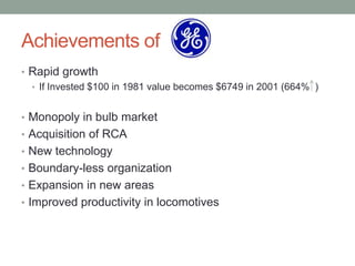Achievements of
• Rapid growth
  • If Invested $100 in 1981 value becomes $6749 in 2001 (664% )


• Monopoly in bulb market
• Acquisition of RCA
• New technology
• Boundary-less organization
• Expansion in new areas
• Improved productivity in locomotives
 