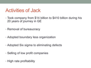 Activities of Jack
• Took company from $14 billion to $410 billion during his
 20 years of journey in GE

• Removal of bureaucracy


• Adopted boundary less organization


• Adopted Six sigma to eliminating defects


• Selling of low profit companies


• High rate profitability
 