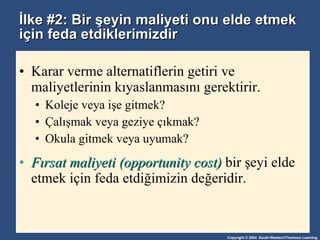İlke #2: Bir şeyin maliyeti onu elde etmek için feda etdiklerimizdir Karar verme alternatiflerin getiri ve maliyetlerinin kıyaslanmasını gerektirir. Koleje veya işe gitmek? Çalışmak veya geziye çıkmak? Okula gitmek veya uyumak? Fırsat maliyeti (opportunity cost)  bir şeyi elde etmek için feda etdiğimizin değeridir. 