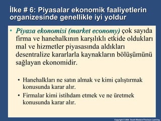 İlke # 6: Piyasalar ekonomik faaliyetlerin organizesinde genellikle iyi yoldur Piyasa ekonomisi (market economy)  çok sayıda firma ve hanehalkının karşılıklı etkide oldukları mal ve hizmetler piyasasında aldıkları desentralize kararlarla kaynakların bölüşümünü sağlayan ekonomidir. Hanehalkları ne satın almak ve kimi çalıştırmak konusunda karar alır. Firmalar kimi istihdam etmek ve ne üretmek konusunda karar alır.  