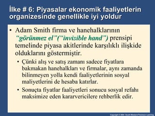 İlke # 6: Piyasalar ekonomik faaliyetlerin organizesinde genellikle iyi yoldur Adam Smith firma ve hanehalklarının  “görünmez el”(“invisible hand”)  prensipi temelinde piyasa akitlerinde karşılıklı ilişkide olduklarını göstermiştir. Çünki alış ve satış zamanı sadece fiyatlara bakmakan hanehalkları ve firmalar, aynı zamanda bilinmeyen yolla kendi faaliyetlerinin sosyal maliyetlerini de hesaba katırlar. Sonuçta fiyatlar faaliyetleri sonucu sosyal refahı maksimize eden kararvericilere rehberlik edir. 