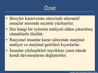 Özet Bireyler kararverme sürecinde alternatif amaçlar arasında seçimle yüzleşirler. Her hangi bir eylemin maliyeti elden çıkarılmış olanaklarla ölçülür. Rasyonel insanlar karar sürecinde marjinal maliyet ve marjinal getirileri kıyaslarlar. İnsanlar yüzleştikleri teşviklere yanıt olarak kendi davranışlarını değiştirirler. 
