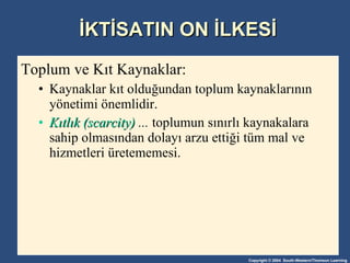 İKTİSATIN ON İLKESİ Toplum ve Kıt Kaynaklar:  Kaynaklar kıt olduğundan toplum kaynaklarının yönetimi önemlidir. Kıtlık (scarcity)  ...  toplumun sınırlı kaynakalara sahip olmasından dolayı arzu ettiği tüm mal ve hizmetleri üretememesi.  