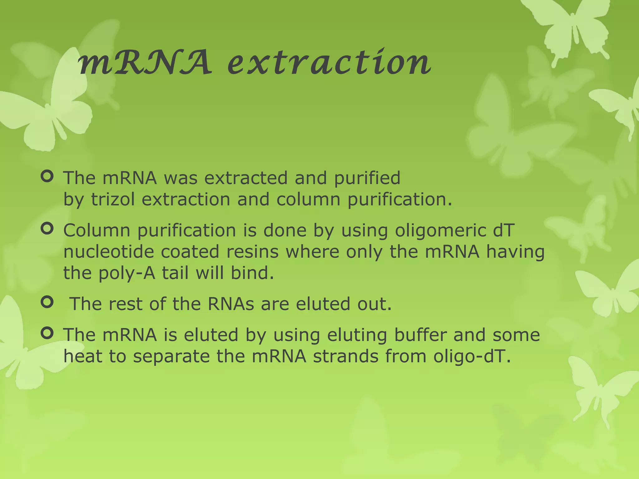 mRNA extraction
 The mRNA was extracted and purified
by trizol extraction and column purification.
 Column purification is done by using oligomeric dT
nucleotide coated resins where only the mRNA having
the poly-A tail will bind.
 The rest of the RNAs are eluted out.
 The mRNA is eluted by using eluting buffer and some
heat to separate the mRNA strands from oligo-dT.
 