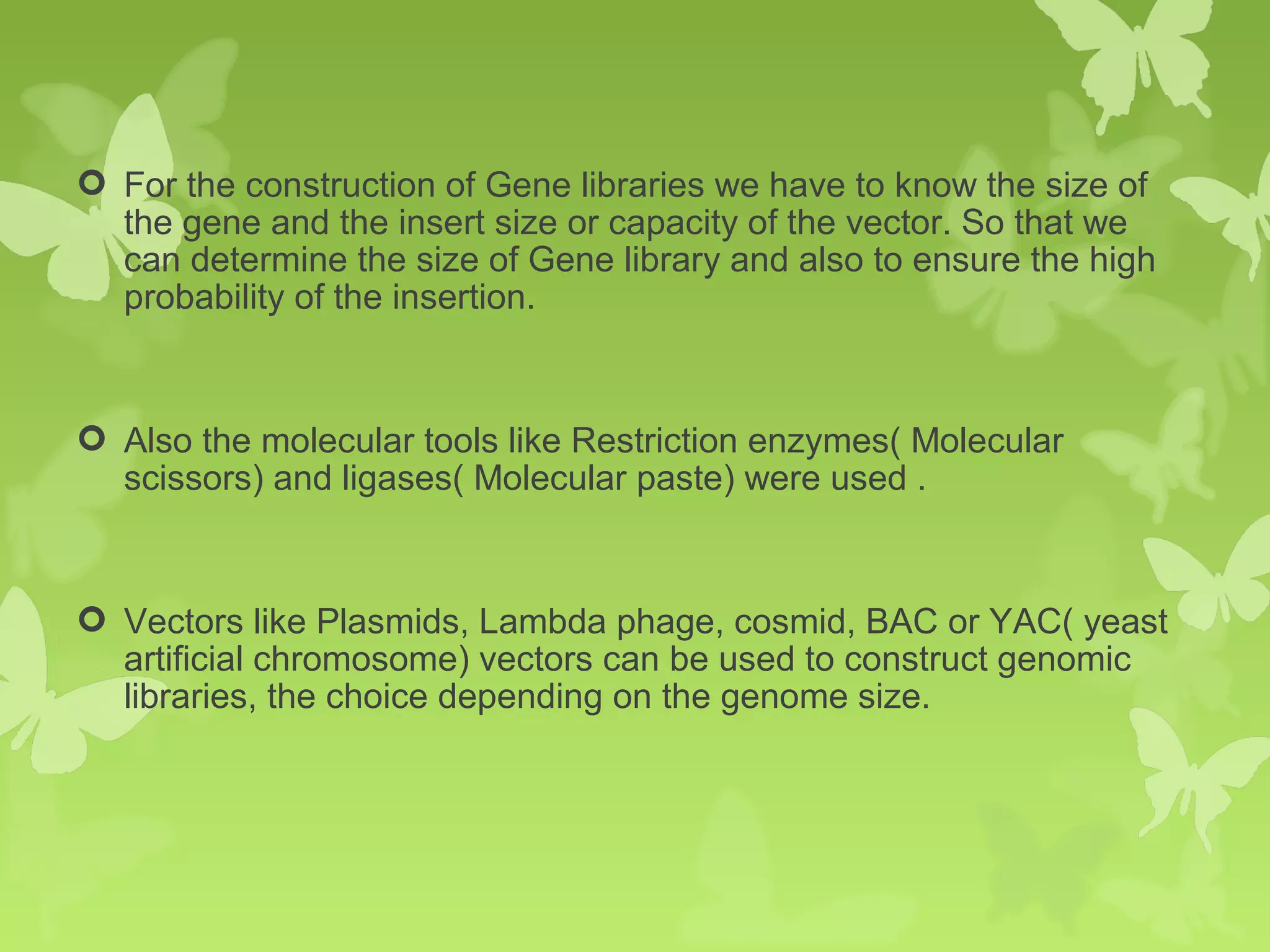  For the construction of Gene libraries we have to know the size of
the gene and the insert size or capacity of the vector. So that we
can determine the size of Gene library and also to ensure the high
probability of the insertion.
 Also the molecular tools like Restriction enzymes( Molecular
scissors) and ligases( Molecular paste) were used .
 Vectors like Plasmids, Lambda phage, cosmid, BAC or YAC( yeast
artificial chromosome) vectors can be used to construct genomic
libraries, the choice depending on the genome size.
 