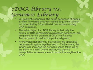 cDNA library vs.
Genomic Library
• In Eukaryotic genomes, the entire sequence of genes
is often very large because coding sequence (exons)
is interrupted by introns that do not contain coding
DNA sequence.
• The advantage of a cDNA library is that only the
exons, or DNA representing expressed sequence, are
templates for the creation of DNA (via Reverse
Transcriptase) to collect the preferred genes.
• Prokaryotes generally do not contain the apparatus
necessary to splice together exons. Furthermore, the
introns can increase the genomic space taken up by
the gene to a point where prokaryotic genetic
manipulation schemes cannot handle the length of the
DNA.
 