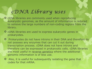 cDNA Library uses
 cDNA libraries are commonly used when reproducing
eukaryotic genomes, as the amount of information is reduced
to remove the large numbers of non-coding regions from the
library.
 cDNA libraries are used to express eukaryotic genes in
prokaryotes.
 Prokaryotes do not have introns in their DNA and therefore do
not possess any enzymes that can cut it out during
transcription process. cDNA does not have introns and
therefore can be expressed in prokaryotic cells. cDNA libraries
are most useful in reverse genetics where the additional
genomic information is of less use.
 Also, it is useful for subsequently isolating the gene that
codes for that mRNA.
 