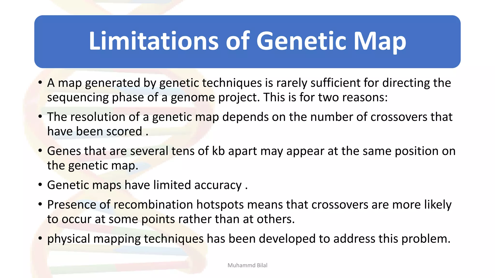 Limitations of Genetic Map
• A map generated by genetic techniques is rarely sufficient for directing the
sequencing phase of a genome project. This is for two reasons:
• The resolution of a genetic map depends on the number of crossovers that
have been scored .
• Genes that are several tens of kb apart may appear at the same position on
the genetic map.
• Genetic maps have limited accuracy .
• Presence of recombination hotspots means that crossovers are more likely
to occur at some points rather than at others.
• physical mapping techniques has been developed to address this problem.
Muhammd Bilal
 