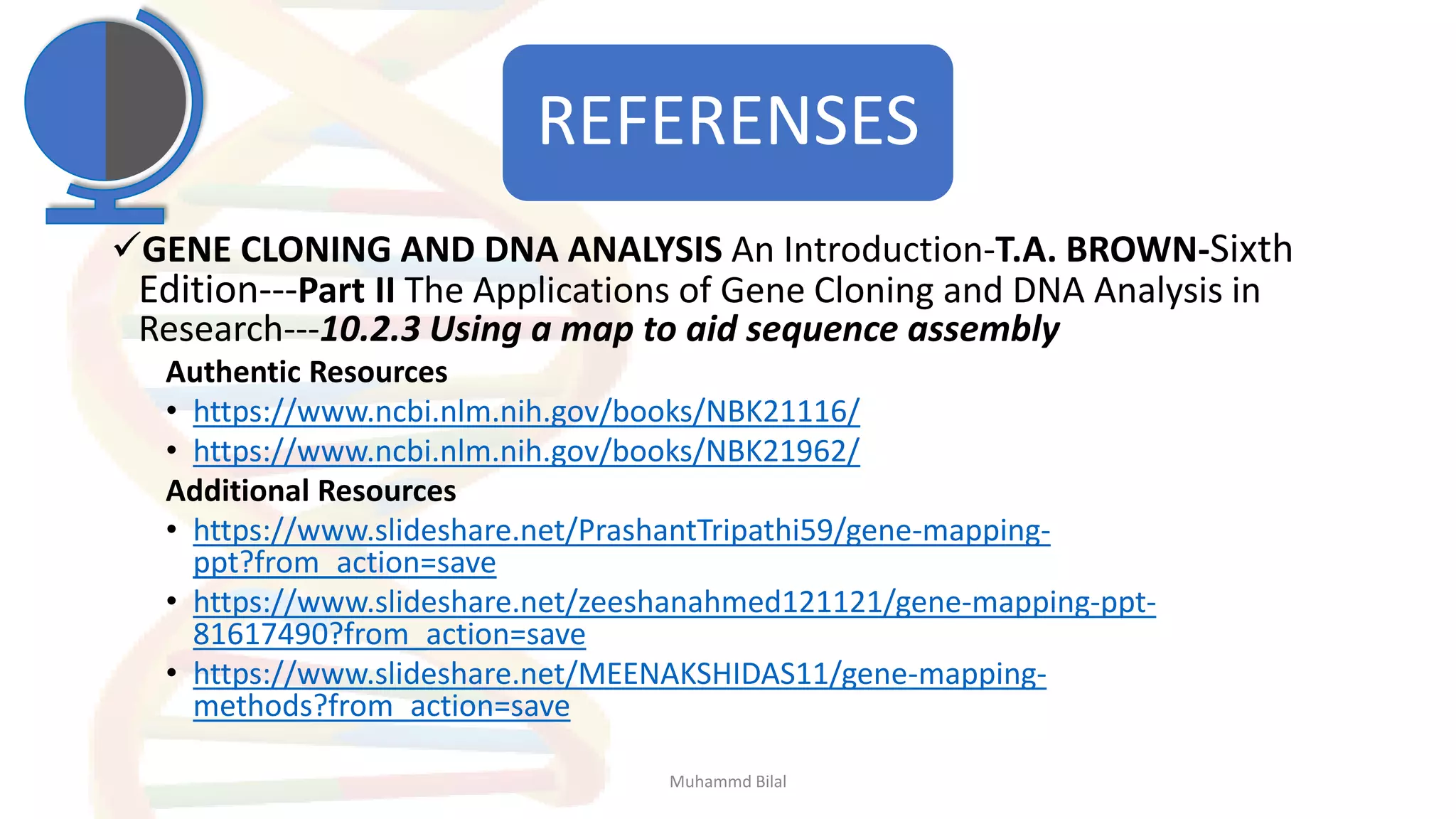 REFERENSES
✓GENE CLONING AND DNA ANALYSIS An Introduction-T.A. BROWN-Sixth
Edition---Part II The Applications of Gene Cloning and DNA Analysis in
Research---10.2.3 Using a map to aid sequence assembly
Authentic Resources
• https://www.ncbi.nlm.nih.gov/books/NBK21116/
• https://www.ncbi.nlm.nih.gov/books/NBK21962/
Additional Resources
• https://www.slideshare.net/PrashantTripathi59/gene-mapping-
ppt?from_action=save
• https://www.slideshare.net/zeeshanahmed121121/gene-mapping-ppt-
81617490?from_action=save
• https://www.slideshare.net/MEENAKSHIDAS11/gene-mapping-
methods?from_action=save
Muhammd Bilal
 