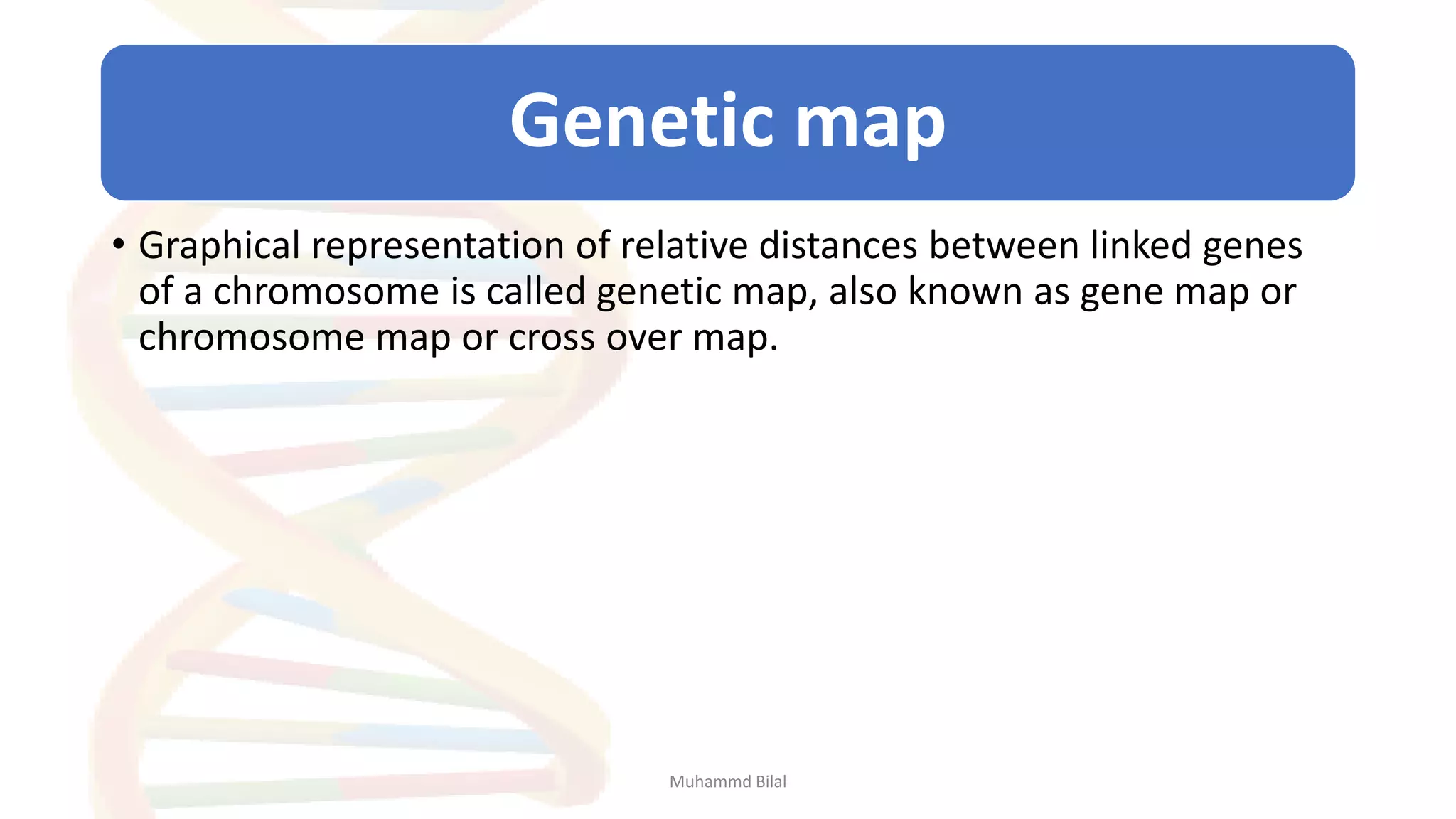 Genetic map
• Graphical representation of relative distances between linked genes
of a chromosome is called genetic map, also known as gene map or
chromosome map or cross over map.
Muhammd Bilal
 