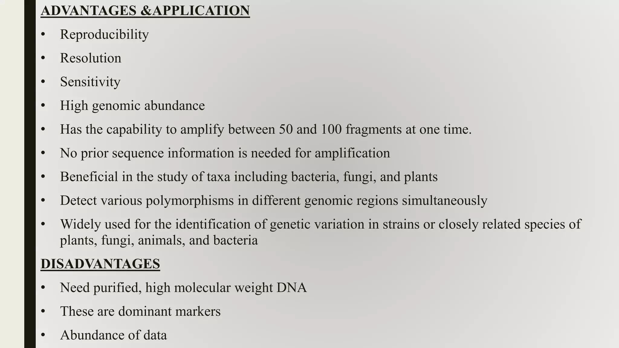 ADVANTAGES &APPLICATION
• Reproducibility
• Resolution
• Sensitivity
• High genomic abundance
• Has the capability to amplify between 50 and 100 fragments at one time.
• No prior sequence information is needed for amplification
• Beneficial in the study of taxa including bacteria, fungi, and plants
• Detect various polymorphisms in different genomic regions simultaneously
• Widely used for the identification of genetic variation in strains or closely related species of
plants, fungi, animals, and bacteria
DISADVANTAGES
• Need purified, high molecular weight DNA
• These are dominant markers
• Abundance of data
 