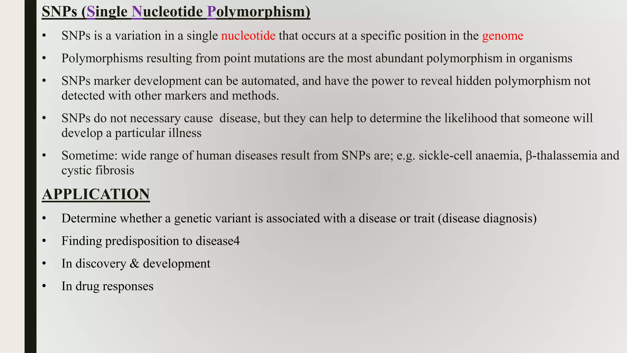SNPs (Single Nucleotide Polymorphism)
• SNPs is a variation in a single nucleotide that occurs at a specific position in the genome
• Polymorphisms resulting from point mutations are the most abundant polymorphism in organisms
• SNPs marker development can be automated, and have the power to reveal hidden polymorphism not
detected with other markers and methods.
• SNPs do not necessary cause disease, but they can help to determine the likelihood that someone will
develop a particular illness
• Sometime: wide range of human diseases result from SNPs are; e.g. sickle-cell anaemia, β-thalassemia and
cystic fibrosis
APPLICATION
• Determine whether a genetic variant is associated with a disease or trait (disease diagnosis)
• Finding predisposition to disease4
• In discovery & development
• In drug responses
 