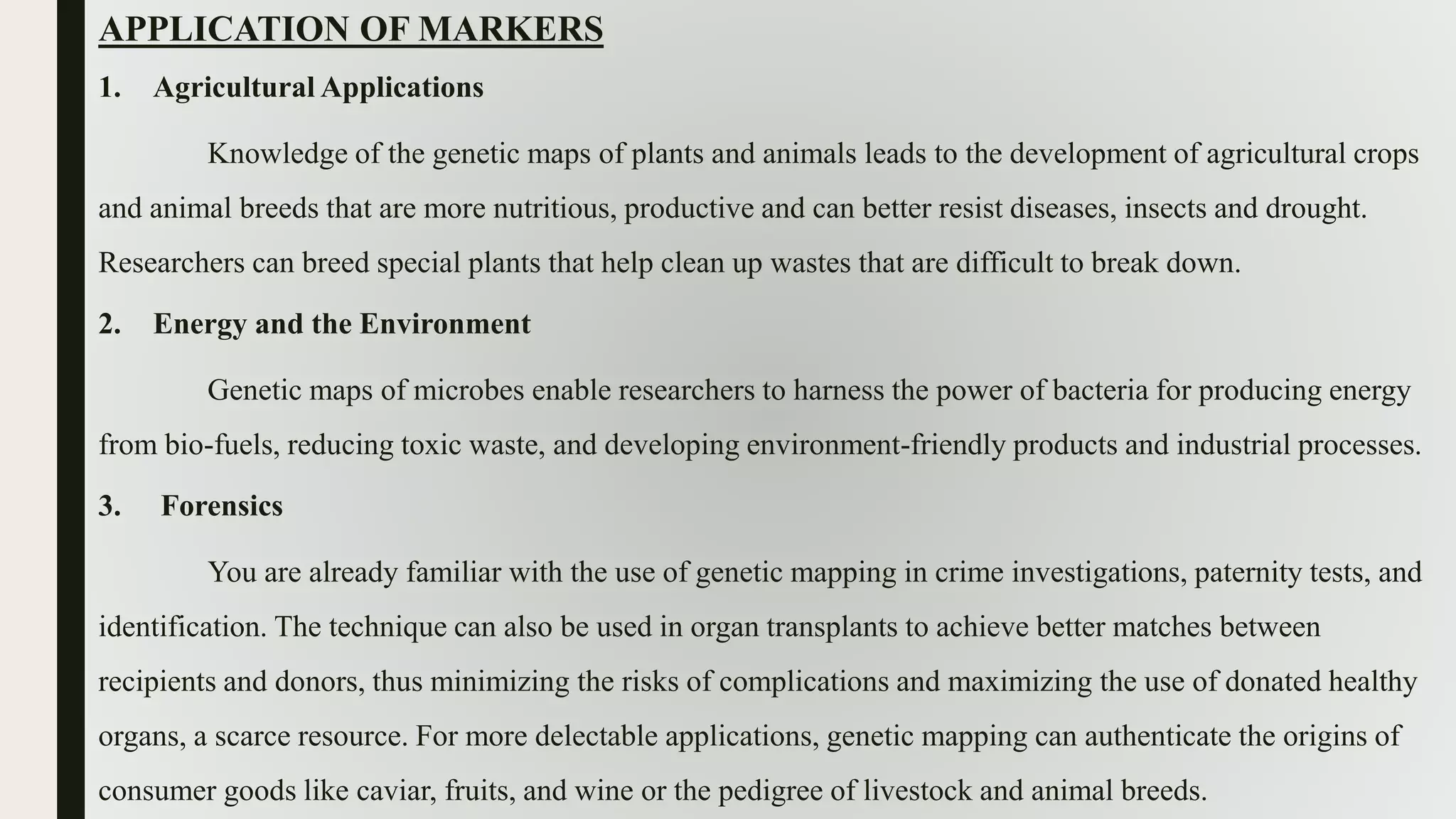 APPLICATION OF MARKERS
1. Agricultural Applications
Knowledge of the genetic maps of plants and animals leads to the development of agricultural crops
and animal breeds that are more nutritious, productive and can better resist diseases, insects and drought.
Researchers can breed special plants that help clean up wastes that are difficult to break down.
2. Energy and the Environment
Genetic maps of microbes enable researchers to harness the power of bacteria for producing energy
from bio-fuels, reducing toxic waste, and developing environment-friendly products and industrial processes.
3. Forensics
You are already familiar with the use of genetic mapping in crime investigations, paternity tests, and
identification. The technique can also be used in organ transplants to achieve better matches between
recipients and donors, thus minimizing the risks of complications and maximizing the use of donated healthy
organs, a scarce resource. For more delectable applications, genetic mapping can authenticate the origins of
consumer goods like caviar, fruits, and wine or the pedigree of livestock and animal breeds.
 