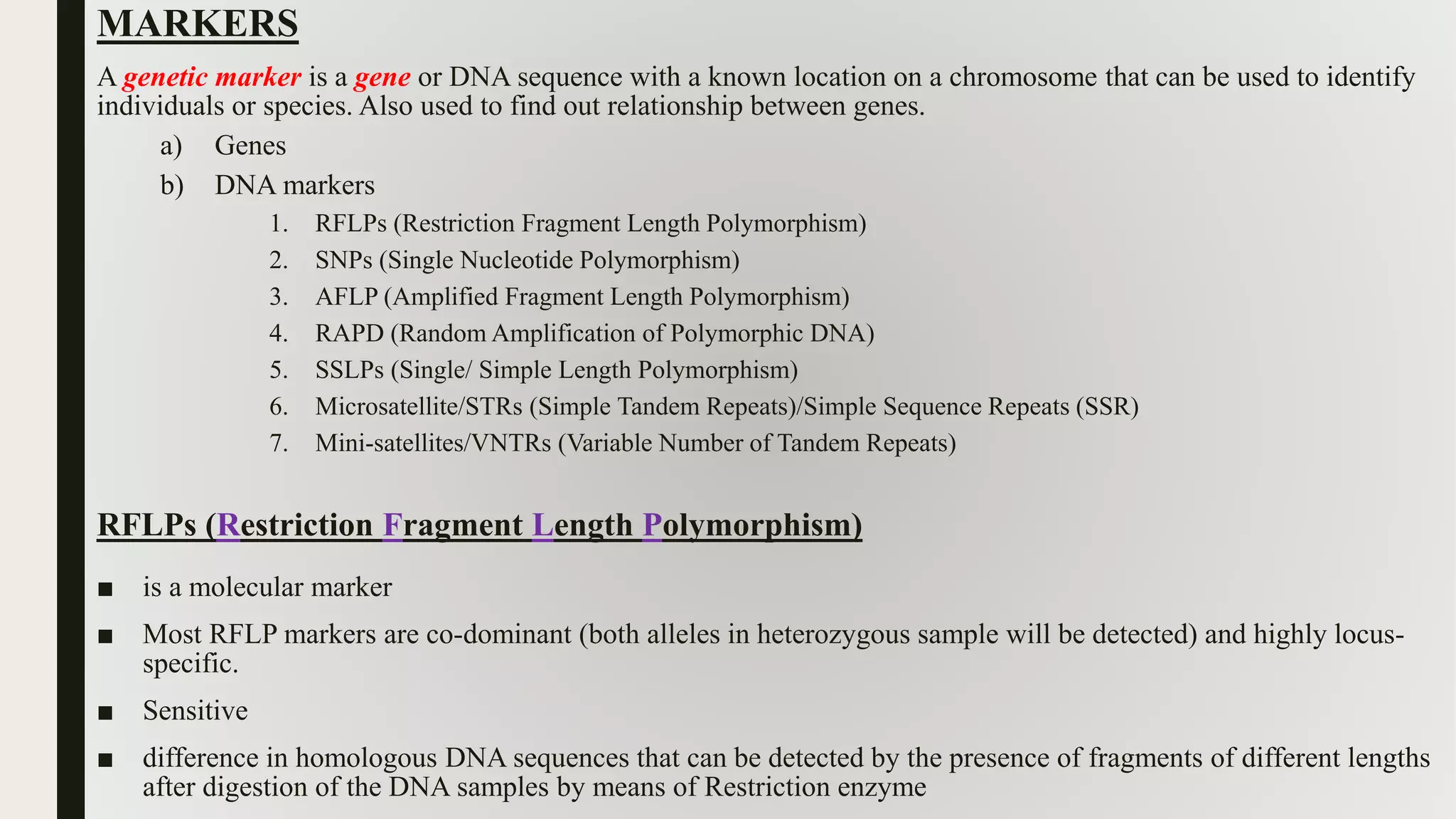 MARKERS
A genetic marker is a gene or DNA sequence with a known location on a chromosome that can be used to identify
individuals or species. Also used to find out relationship between genes.
a) Genes
b) DNA markers
1. RFLPs (Restriction Fragment Length Polymorphism)
2. SNPs (Single Nucleotide Polymorphism)
3. AFLP (Amplified Fragment Length Polymorphism)
4. RAPD (Random Amplification of Polymorphic DNA)
5. SSLPs (Single/ Simple Length Polymorphism)
6. Microsatellite/STRs (Simple Tandem Repeats)/Simple Sequence Repeats (SSR)
7. Mini-satellites/VNTRs (Variable Number of Tandem Repeats)
RFLPs (Restriction Fragment Length Polymorphism)
■ is a molecular marker
■ Most RFLP markers are co-dominant (both alleles in heterozygous sample will be detected) and highly locus-
specific.
■ Sensitive
■ difference in homologous DNA sequences that can be detected by the presence of fragments of different lengths
after digestion of the DNA samples by means of Restriction enzyme
 