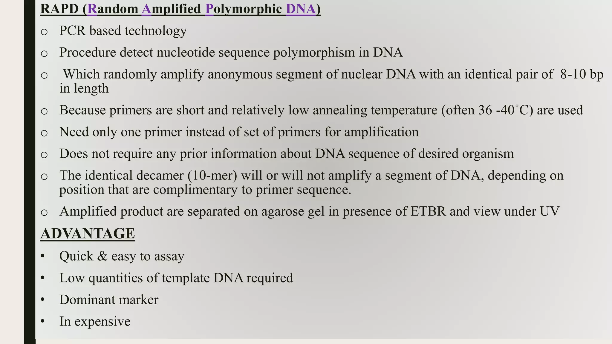 RAPD (Random Amplified Polymorphic DNA)
o PCR based technology
o Procedure detect nucleotide sequence polymorphism in DNA
o Which randomly amplify anonymous segment of nuclear DNA with an identical pair of 8-10 bp
in length
o Because primers are short and relatively low annealing temperature (often 36 -40˚C) are used
o Need only one primer instead of set of primers for amplification
o Does not require any prior information about DNA sequence of desired organism
o The identical decamer (10-mer) will or will not amplify a segment of DNA, depending on
position that are complimentary to primer sequence.
o Amplified product are separated on agarose gel in presence of ETBR and view under UV
ADVANTAGE
• Quick & easy to assay
• Low quantities of template DNA required
• Dominant marker
• In expensive
 