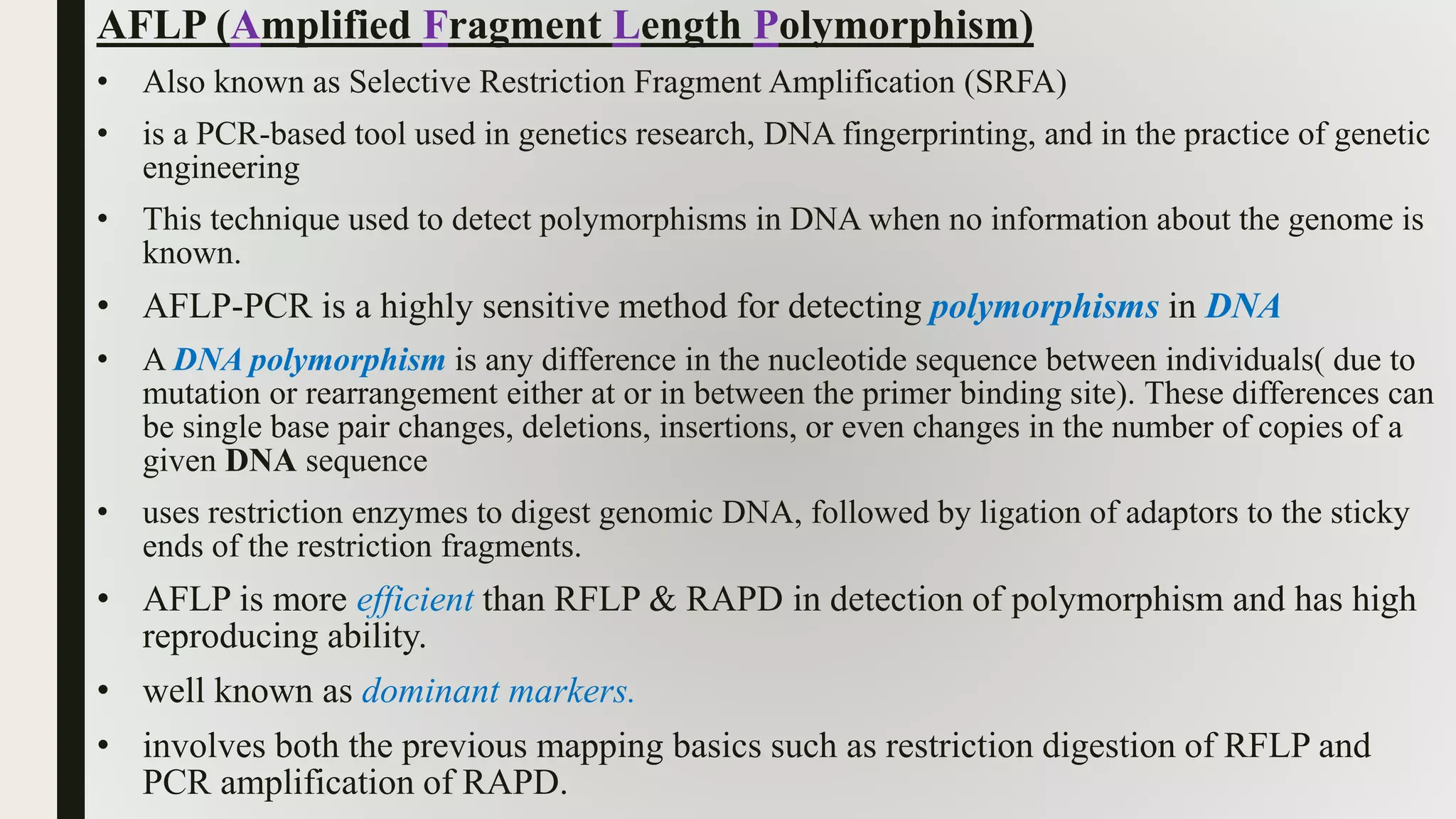 AFLP (Amplified Fragment Length Polymorphism)
• Also known as Selective Restriction Fragment Amplification (SRFA)
• is a PCR-based tool used in genetics research, DNA fingerprinting, and in the practice of genetic
engineering
• This technique used to detect polymorphisms in DNA when no information about the genome is
known.
• AFLP-PCR is a highly sensitive method for detecting polymorphisms in DNA
• A DNA polymorphism is any difference in the nucleotide sequence between individuals( due to
mutation or rearrangement either at or in between the primer binding site). These differences can
be single base pair changes, deletions, insertions, or even changes in the number of copies of a
given DNA sequence
• uses restriction enzymes to digest genomic DNA, followed by ligation of adaptors to the sticky
ends of the restriction fragments.
• AFLP is more efficient than RFLP & RAPD in detection of polymorphism and has high
reproducing ability.
• well known as dominant markers.
• involves both the previous mapping basics such as restriction digestion of RFLP and
PCR amplification of RAPD.
 