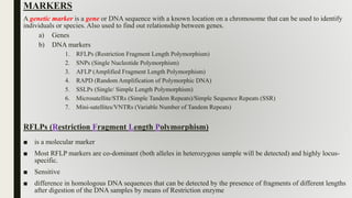 MARKERS
A genetic marker is a gene or DNA sequence with a known location on a chromosome that can be used to identify
individuals or species. Also used to find out relationship between genes.
a) Genes
b) DNA markers
1. RFLPs (Restriction Fragment Length Polymorphism)
2. SNPs (Single Nucleotide Polymorphism)
3. AFLP (Amplified Fragment Length Polymorphism)
4. RAPD (Random Amplification of Polymorphic DNA)
5. SSLPs (Single/ Simple Length Polymorphism)
6. Microsatellite/STRs (Simple Tandem Repeats)/Simple Sequence Repeats (SSR)
7. Mini-satellites/VNTRs (Variable Number of Tandem Repeats)
RFLPs (Restriction Fragment Length Polymorphism)
■ is a molecular marker
■ Most RFLP markers are co-dominant (both alleles in heterozygous sample will be detected) and highly locus-
specific.
■ Sensitive
■ difference in homologous DNA sequences that can be detected by the presence of fragments of different lengths
after digestion of the DNA samples by means of Restriction enzyme
 