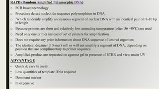 RAPD (Random Amplified Polymorphic DNA)
o PCR based technology
o Procedure detect nucleotide sequence polymorphism in DNA
o Which randomly amplify anonymous segment of nuclear DNA with an identical pair of 8-10 bp
in length
o Because primers are short and relatively low annealing temperature (often 36 -40˚C) are used
o Need only one primer instead of set of primers for amplification
o Does not require any prior information about DNA sequence of desired organism
o The identical decamer (10-mer) will or will not amplify a segment of DNA, depending on
position that are complimentary to primer sequence.
o Amplified product are separated on agarose gel in presence of ETBR and view under UV
ADVANTAGE
• Quick & easy to assay
• Low quantities of template DNA required
• Dominant marker
• In expensive
 