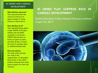 ID GENES PLAY SURPRISE ROLE IN
CARDIAC DEVELOPMENT
Sanford-Burnham Prebys Medical Discovery Institute,
August 22, 2017
ID GENES AND CARDIAC
DEVELOPMENT
What did they discover?
They discovered that the
removal of the four Id
genes resulted in mouse
embryos without hearts.
How did they do it?
They identified these genes
trough CRISPR-Cas9 gene
editing and microRNA
screening. In particular,
CRISPR allowed them to
knock out gene by gene,
and then all four, to asses
the level of damage done
to undifferentiated cells.
Personal opinion
The study could provide
new tools in the
regeneration of damaged
heart tissue. It also offers
positive outcomes that could
garner support for stem cell
research.
 
