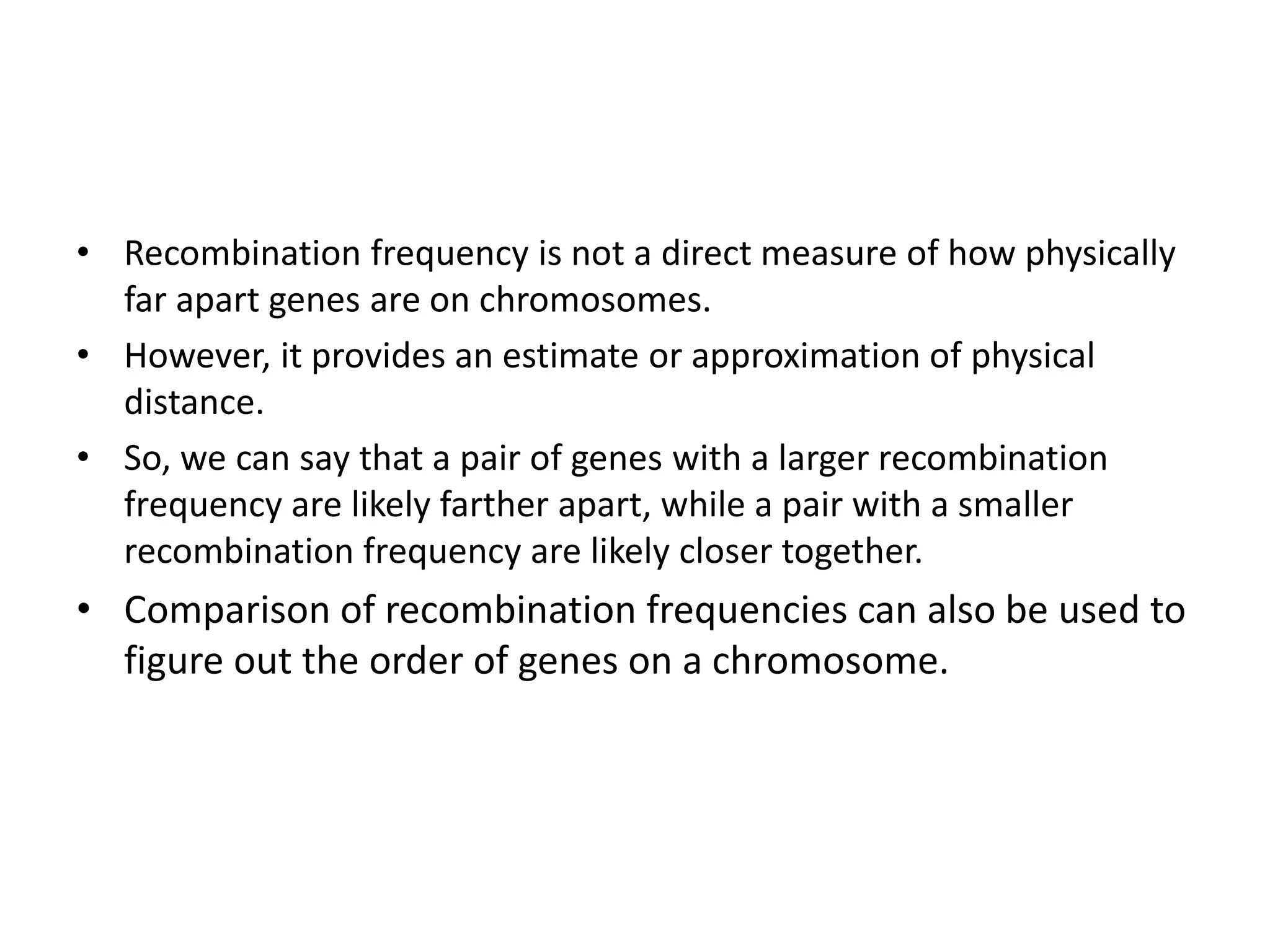 • Recombination frequency is not a direct measure of how physically
far apart genes are on chromosomes.
• However, it provides an estimate or approximation of physical
distance.
• So, we can say that a pair of genes with a larger recombination
frequency are likely farther apart, while a pair with a smaller
recombination frequency are likely closer together.
• Comparison of recombination frequencies can also be used to
figure out the order of genes on a chromosome.
 