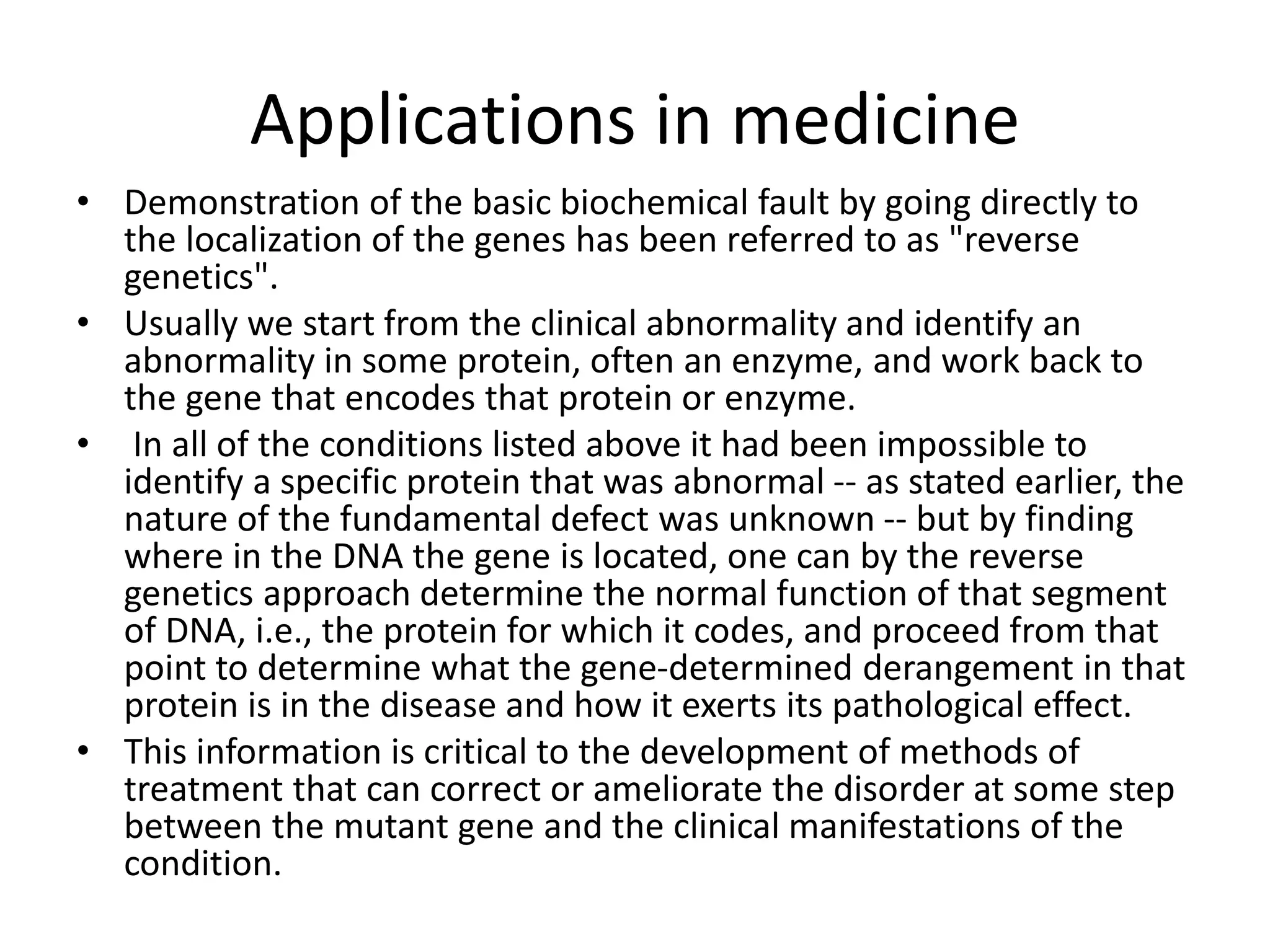 Applications in medicine
• Demonstration of the basic biochemical fault by going directly to
the localization of the genes has been referred to as "reverse
genetics".
• Usually we start from the clinical abnormality and identify an
abnormality in some protein, often an enzyme, and work back to
the gene that encodes that protein or enzyme.
• In all of the conditions listed above it had been impossible to
identify a specific protein that was abnormal -- as stated earlier, the
nature of the fundamental defect was unknown -- but by finding
where in the DNA the gene is located, one can by the reverse
genetics approach determine the normal function of that segment
of DNA, i.e., the protein for which it codes, and proceed from that
point to determine what the gene-determined derangement in that
protein is in the disease and how it exerts its pathological effect.
• This information is critical to the development of methods of
treatment that can correct or ameliorate the disorder at some step
between the mutant gene and the clinical manifestations of the
condition.
 