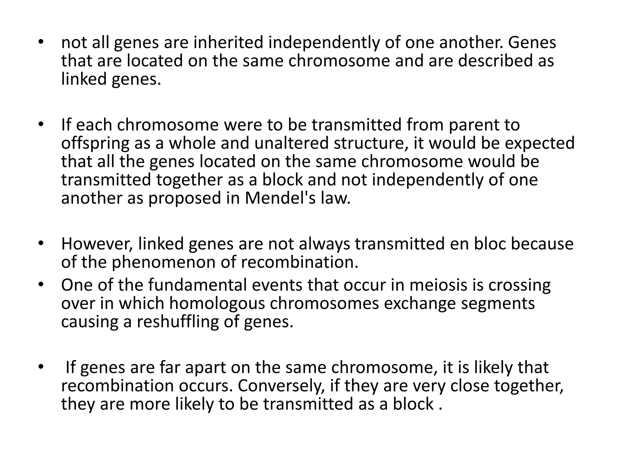 • not all genes are inherited independently of one another. Genes
that are located on the same chromosome and are described as
linked genes.
• If each chromosome were to be transmitted from parent to
offspring as a whole and unaltered structure, it would be expected
that all the genes located on the same chromosome would be
transmitted together as a block and not independently of one
another as proposed in Mendel's law.
• However, linked genes are not always transmitted en bloc because
of the phenomenon of recombination.
• One of the fundamental events that occur in meiosis is crossing
over in which homologous chromosomes exchange segments
causing a reshuffling of genes.
• If genes are far apart on the same chromosome, it is likely that
recombination occurs. Conversely, if they are very close together,
they are more likely to be transmitted as a block .
 