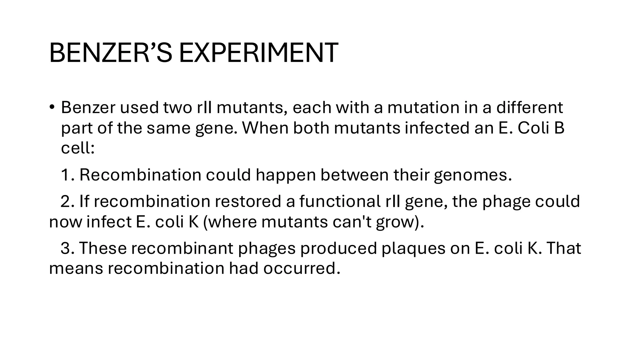 BENZER’S EXPERIMENT
• Benzer used two rII mutants, each with a mutation in a different
part of the same gene. When both mutants infected an E. Coli B
cell:
1. Recombination could happen between their genomes.
2. If recombination restored a functional rII gene, the phage could
now infect E. coli K (where mutants can't grow).
3. These recombinant phages produced plaques on E. coli K. That
means recombination had occurred.
 