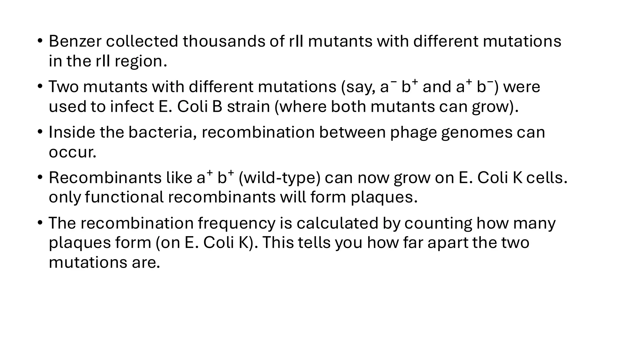 • Benzer collected thousands of rII mutants with different mutations
in the rII region.
• Two mutants with different mutations (say, a⁻ b⁺ and a⁺ b⁻) were
used to infect E. Coli B strain (where both mutants can grow).
• Inside the bacteria, recombination between phage genomes can
occur.
• Recombinants like a⁺ b⁺ (wild-type) can now grow on E. Coli K cells.
only functional recombinants will form plaques.
• The recombination frequency is calculated by counting how many
plaques form (on E. Coli K). This tells you how far apart the two
mutations are.
 