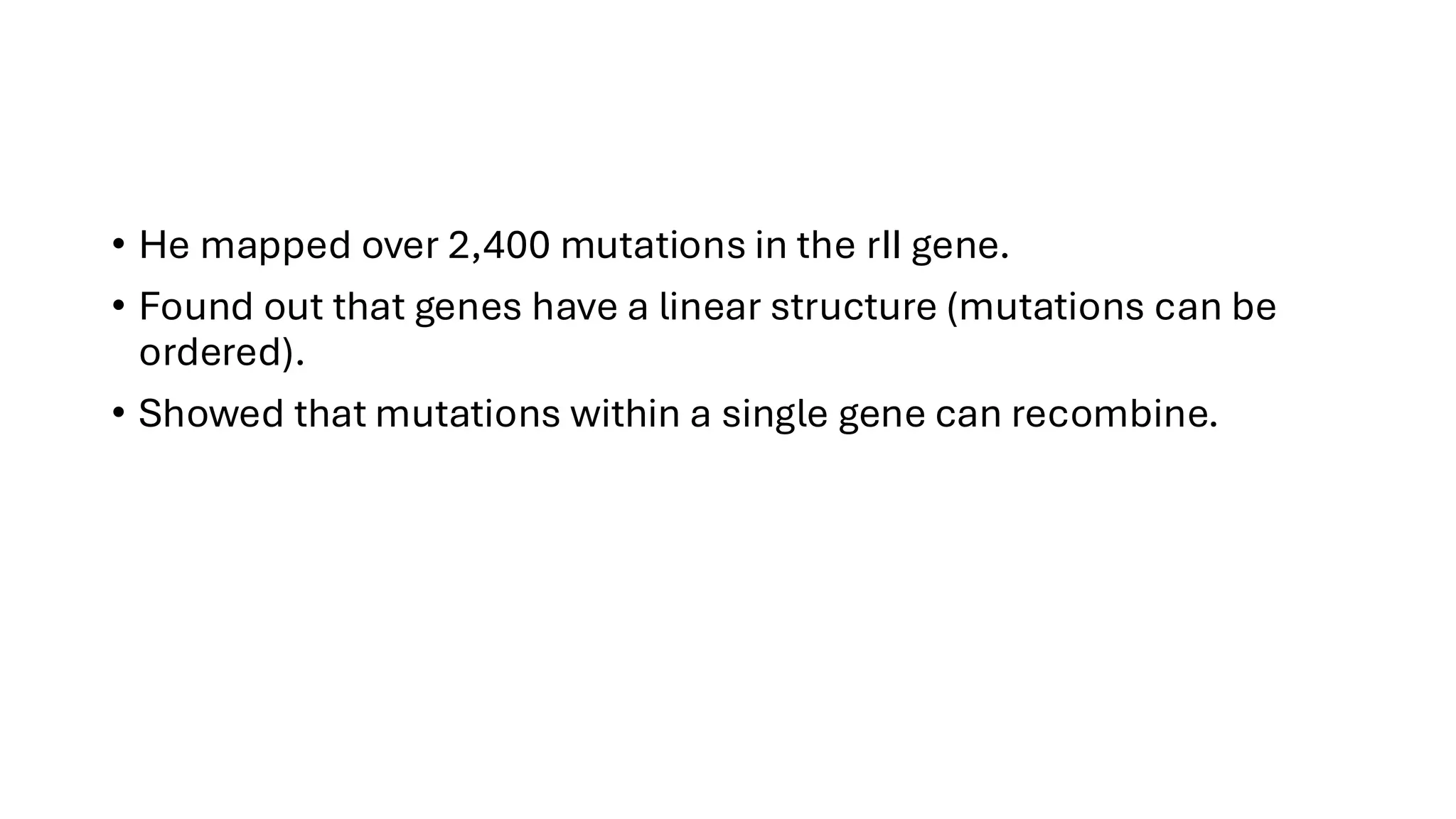 • He mapped over 2,400 mutations in the rII gene.
• Found out that genes have a linear structure (mutations can be
ordered).
• Showed that mutations within a single gene can recombine.
 