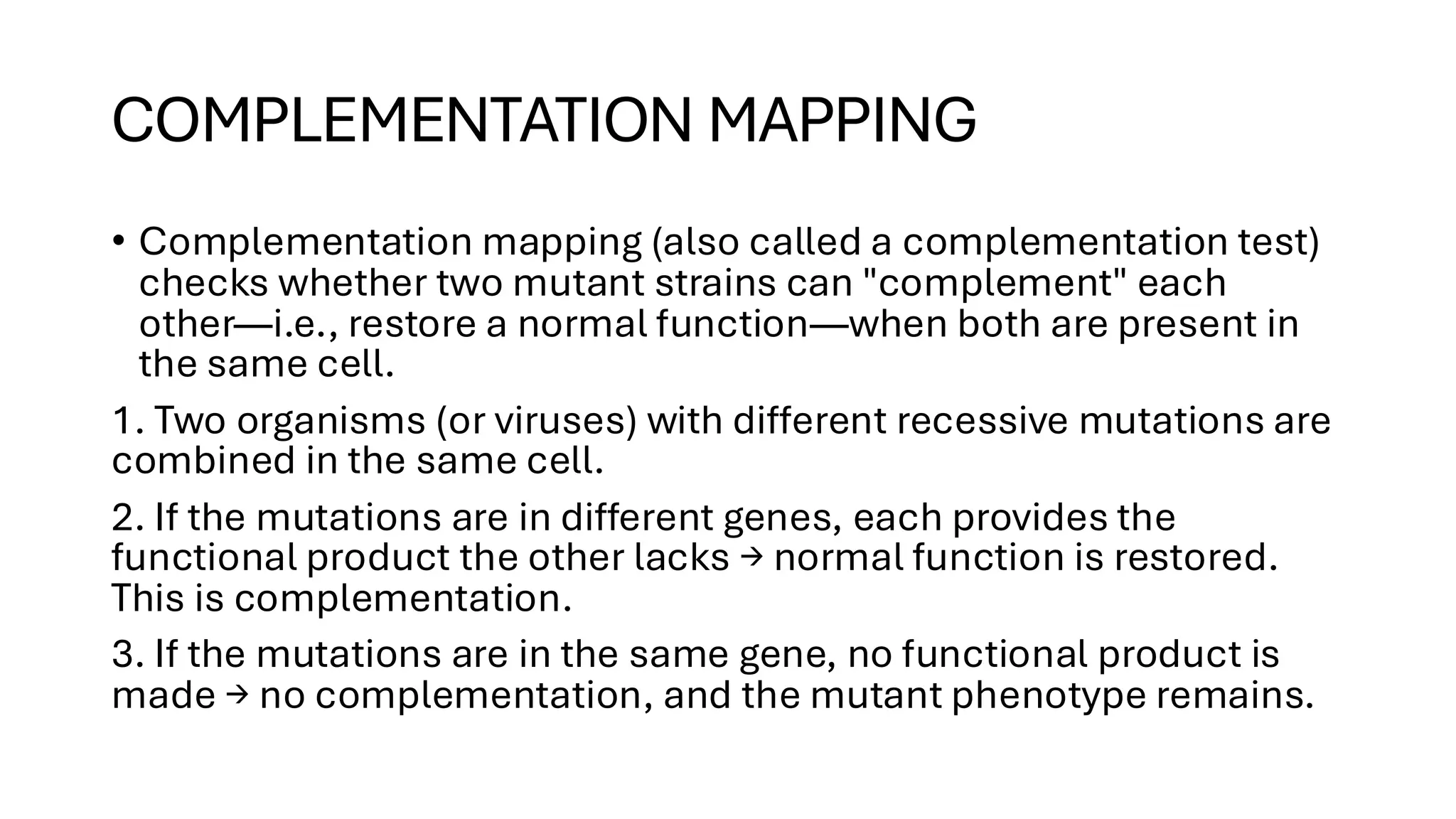 COMPLEMENTATION MAPPING
• Complementation mapping (also called a complementation test)
checks whether two mutant strains can "complement" each
other—i.e., restore a normal function—when both are present in
the same cell.
1. Two organisms (or viruses) with different recessive mutations are
combined in the same cell.
2. If the mutations are in different genes, each provides the
functional product the other lacks → normal function is restored.
This is complementation.
3. If the mutations are in the same gene, no functional product is
made → no complementation, and the mutant phenotype remains.
 