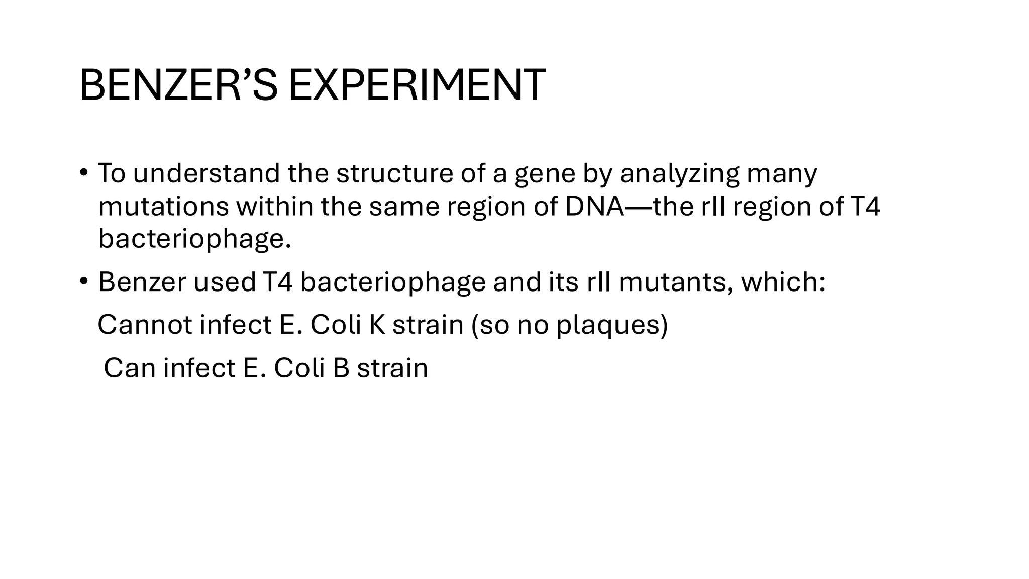 BENZER’S EXPERIMENT
• To understand the structure of a gene by analyzing many
mutations within the same region of DNA—the rII region of T4
bacteriophage.
• Benzer used T4 bacteriophage and its rII mutants, which:
Cannot infect E. Coli K strain (so no plaques)
Can infect E. Coli B strain
 
