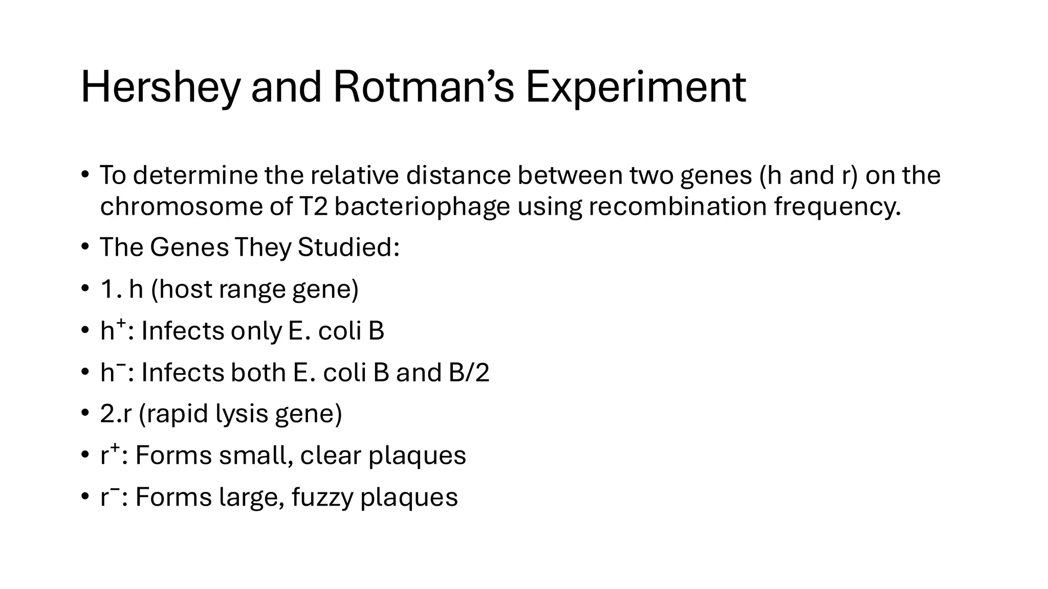 Hershey and Rotman’s Experiment
• To determine the relative distance between two genes (h and r) on the
chromosome of T2 bacteriophage using recombination frequency.
• The Genes They Studied:
• 1. h (host range gene)
• h⁺: Infects only E. coli B
• h⁻: Infects both E. coli B and B/2
• 2.r (rapid lysis gene)
• r⁺: Forms small, clear plaques
• r⁻: Forms large, fuzzy plaques
 