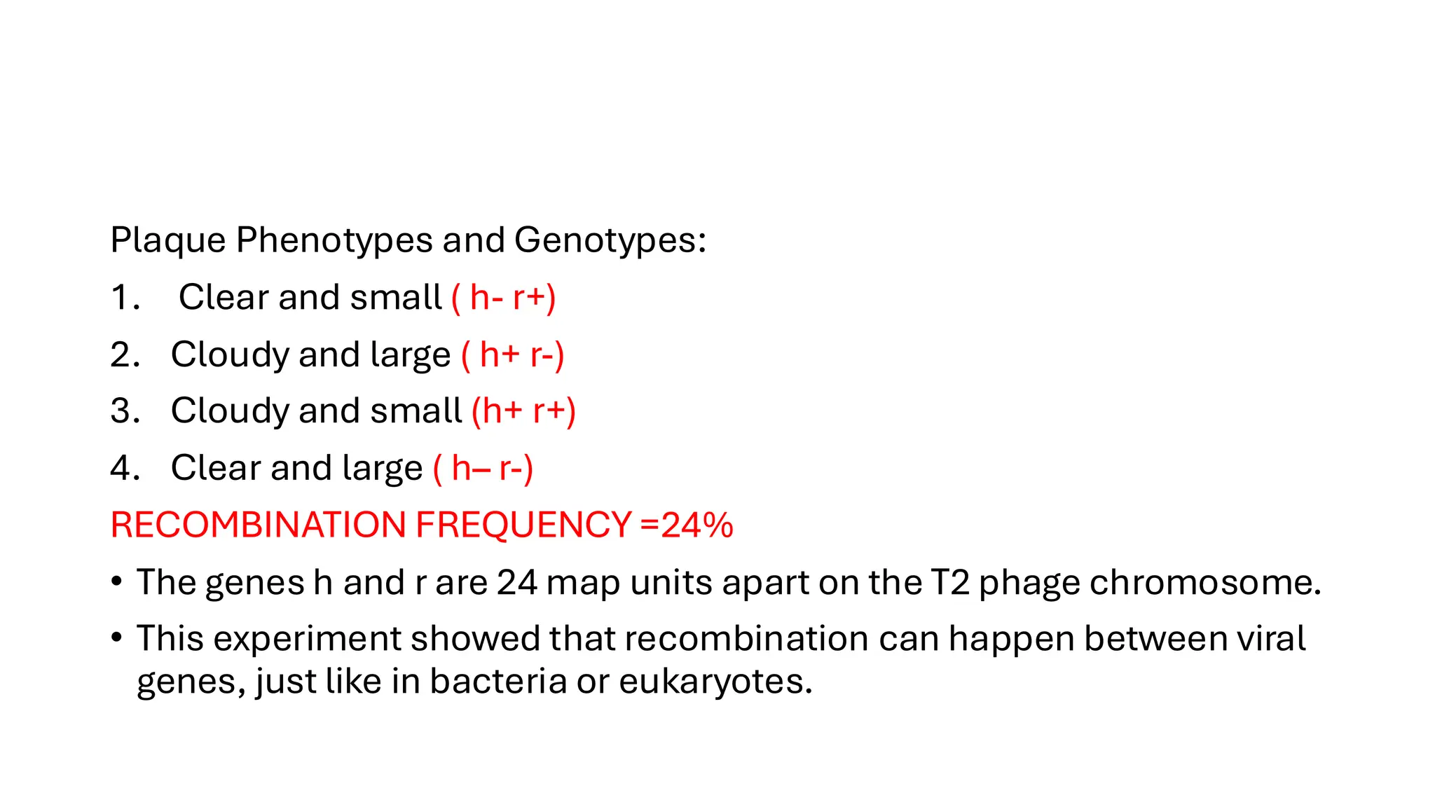 Plaque Phenotypes and Genotypes:
1. Clear and small ( h- r+)
2. Cloudy and large ( h+ r-)
3. Cloudy and small (h+ r+)
4. Clear and large ( h– r-)
RECOMBINATION FREQUENCY =24%
• The genes h and r are 24 map units apart on the T2 phage chromosome.
• This experiment showed that recombination can happen between viral
genes, just like in bacteria or eukaryotes.
 