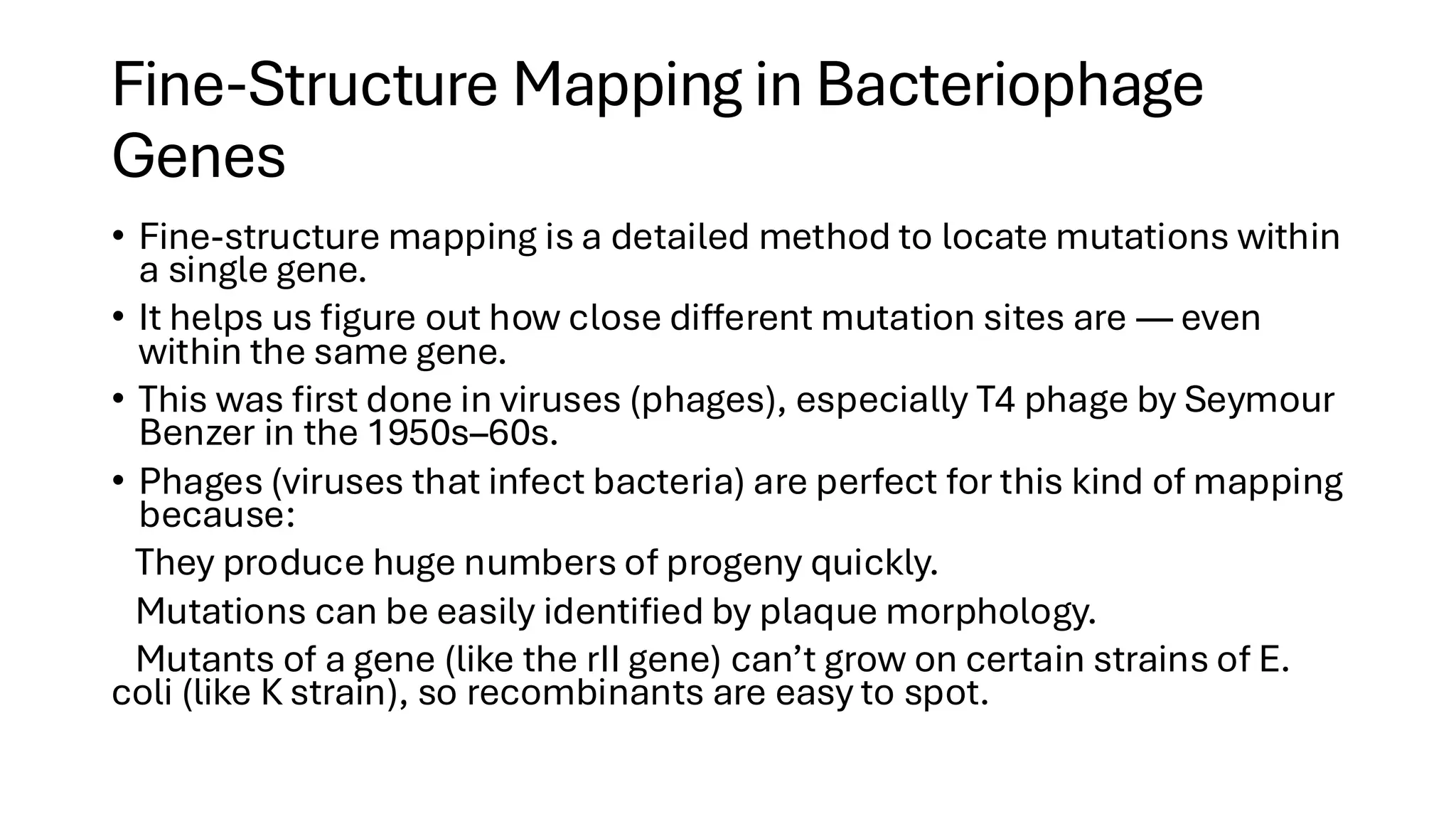 Fine-Structure Mapping in Bacteriophage
Genes
• Fine-structure mapping is a detailed method to locate mutations within
a single gene.
• It helps us figure out how close different mutation sites are — even
within the same gene.
• This was first done in viruses (phages), especially T4 phage by Seymour
Benzer in the 1950s–60s.
• Phages (viruses that infect bacteria) are perfect for this kind of mapping
because:
They produce huge numbers of progeny quickly.
Mutations can be easily identified by plaque morphology.
Mutants of a gene (like the rII gene) can’t grow on certain strains of E.
coli (like K strain), so recombinants are easy to spot.
 