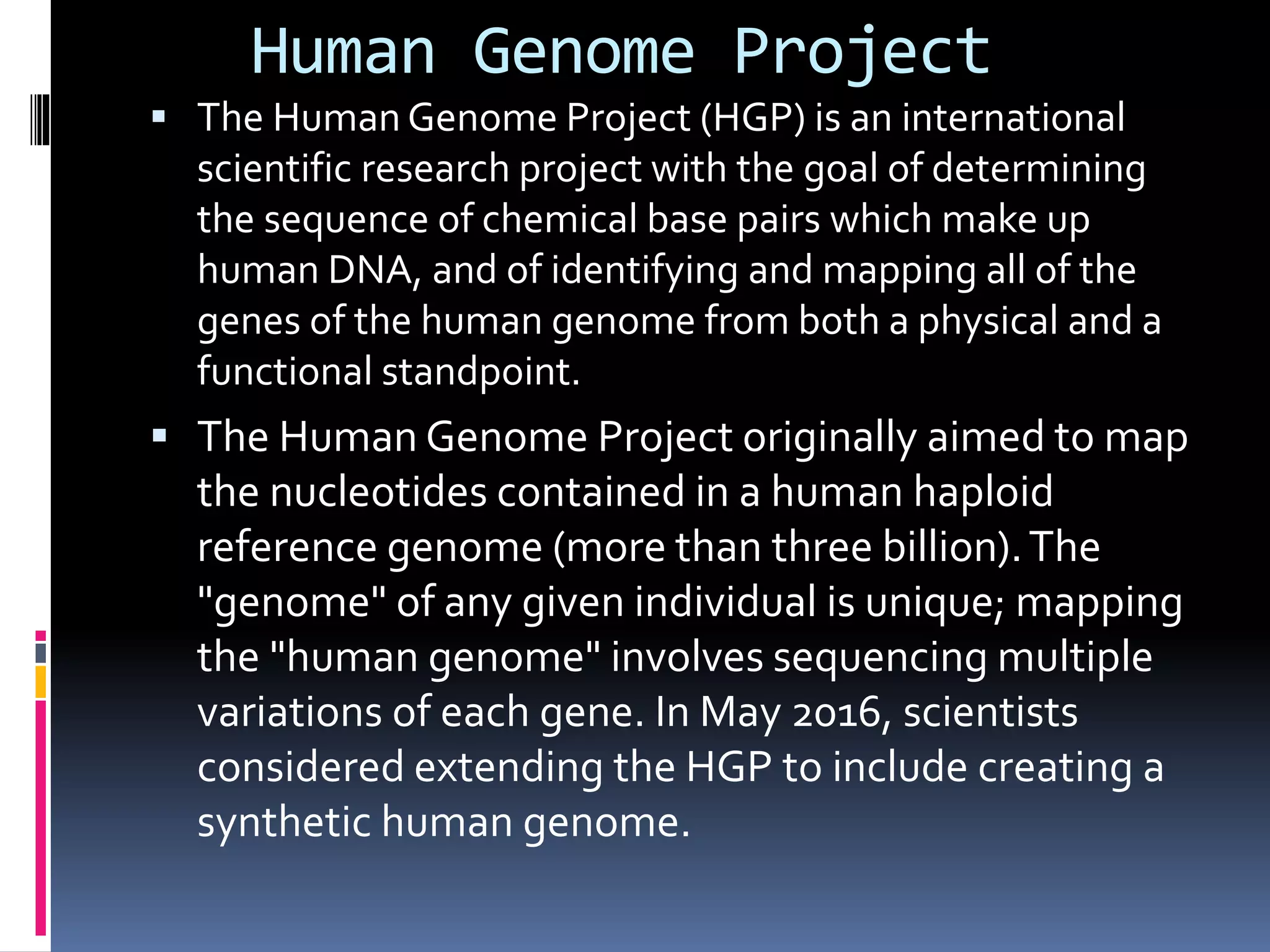 Human Genome Project
 The Human Genome Project (HGP) is an international
scientific research project with the goal of determining
the sequence of chemical base pairs which make up
human DNA, and of identifying and mapping all of the
genes of the human genome from both a physical and a
functional standpoint.
 The Human Genome Project originally aimed to map
the nucleotides contained in a human haploid
reference genome (more than three billion).The
"genome" of any given individual is unique; mapping
the "human genome" involves sequencing multiple
variations of each gene. In May 2016, scientists
considered extending the HGP to include creating a
synthetic human genome.
 