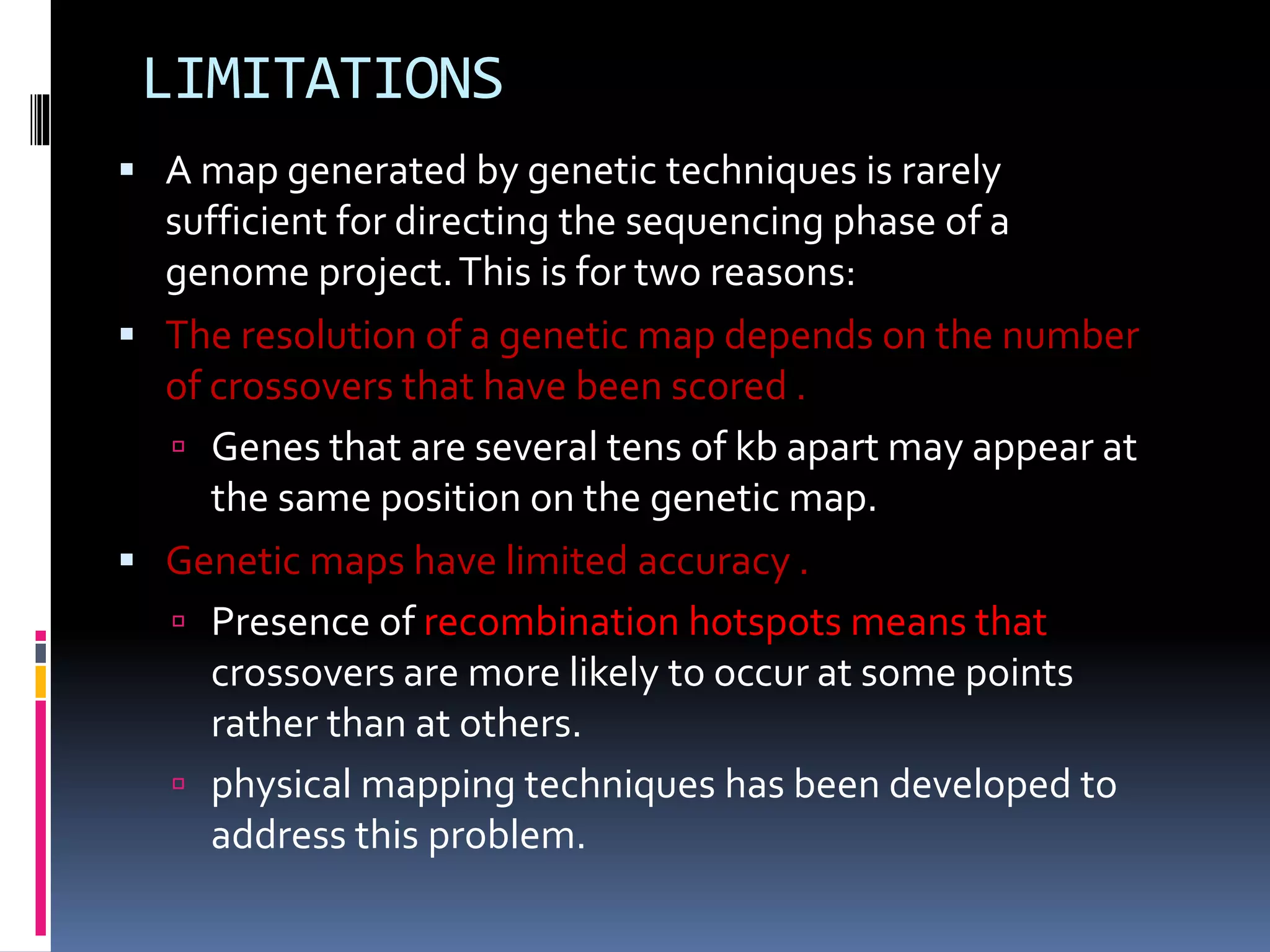 LIMITATIONS
 A map generated by genetic techniques is rarely
sufficient for directing the sequencing phase of a
genome project.This is for two reasons:
 The resolution of a genetic map depends on the number
of crossovers that have been scored .
 Genes that are several tens of kb apart may appear at
the same position on the genetic map.
 Genetic maps have limited accuracy .
 Presence of recombination hotspots means that
crossovers are more likely to occur at some points
rather than at others.
 physical mapping techniques has been developed to
address this problem.
 
