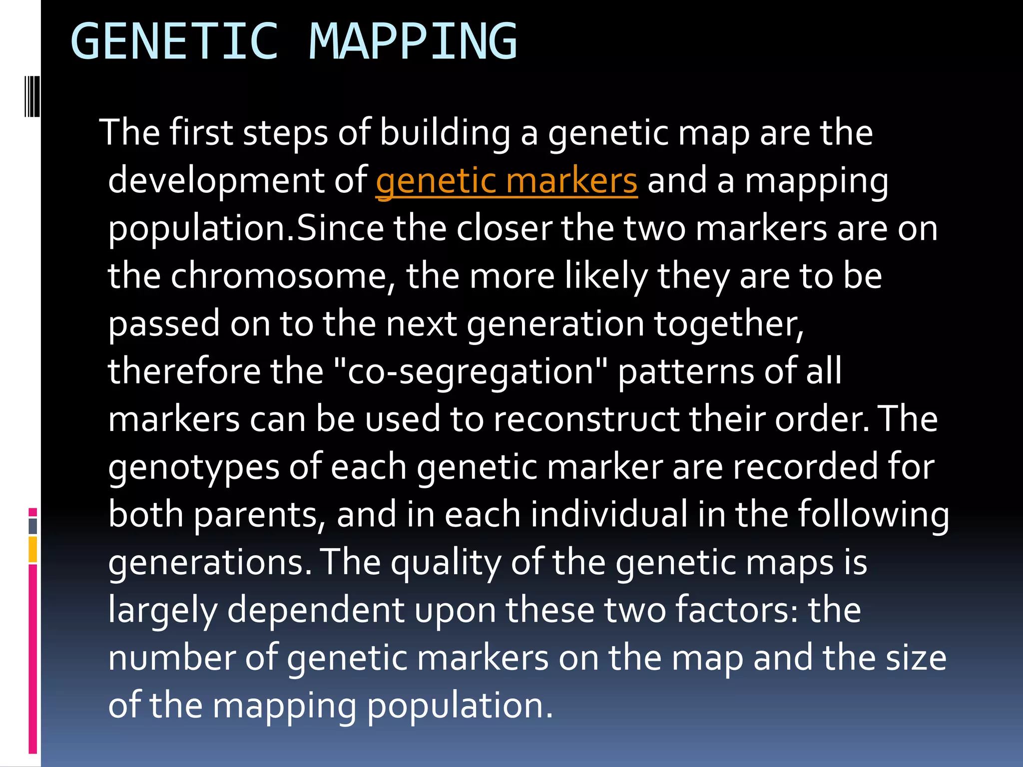 GENETIC MAPPING
The first steps of building a genetic map are the
development of genetic markers and a mapping
population.Since the closer the two markers are on
the chromosome, the more likely they are to be
passed on to the next generation together,
therefore the "co-segregation" patterns of all
markers can be used to reconstruct their order.The
genotypes of each genetic marker are recorded for
both parents, and in each individual in the following
generations.The quality of the genetic maps is
largely dependent upon these two factors: the
number of genetic markers on the map and the size
of the mapping population.
 
