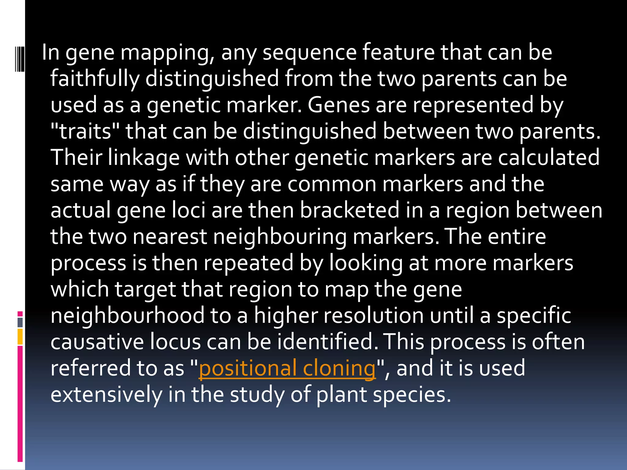 In gene mapping, any sequence feature that can be
faithfully distinguished from the two parents can be
used as a genetic marker. Genes are represented by
"traits" that can be distinguished between two parents.
Their linkage with other genetic markers are calculated
same way as if they are common markers and the
actual gene loci are then bracketed in a region between
the two nearest neighbouring markers.The entire
process is then repeated by looking at more markers
which target that region to map the gene
neighbourhood to a higher resolution until a specific
causative locus can be identified.This process is often
referred to as "positional cloning", and it is used
extensively in the study of plant species.
 