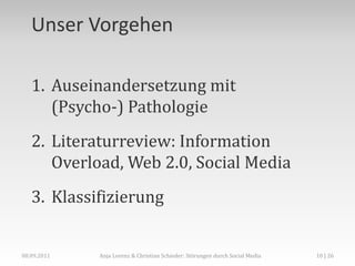 Unser Vorgehen

   1. Auseinandersetzung mit
      (Psycho-) Pathologie
   2. Literaturreview: Information
      Overload, Web 2.0, Social Media
   3. Klassifizierung


08.09.2011   Anja Lorenz & Christian Schieder: Störungen durch Social Media   10 | 26
 