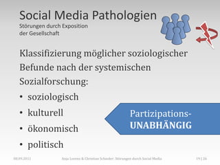 Social Media Pathologien
   Störungen durch Exposition
   der Gesellschaft


   Klassifizierung möglicher soziologischer
   Befunde nach der systemischen
   Sozialforschung:
   • soziologisch
   • kulturell                                               Partizipations-
   • ökonomisch                                              UNABHÄNGIG
   • politisch
08.09.2011         Anja Lorenz & Christian Schieder: Störungen durch Social Media   19 | 26
 