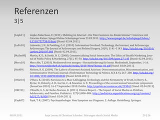 Referenzen
   3|5

   [Lüpk11]   Lüpke-Naberhaus, F. (2011). Mobbing im Internet: „Die Täter kommen ins Kinderzimmer“. Interview mit
              Catarina Katzer. Spiegel Online Schulspiegel vom 23.03.2011. http://www.spiegel.de/schulspiegel/leben/
              0,1518,752738,00.html [Stand: 02.04.2011].
   [LuPo10]   Lubowitz, J. H., & Poehling, G. G. (2010). Information Overload: Technology, the Internet, and Arthroscopy.
              Arthroscopy: The Journal of Arthroscopic and Related Surgery, 26(9), 1141–1143. http://dx.doi.org/10.1016/
              j.arthro.2010.07.003 [Stand: 02.04.2011].
   [MaSm08]   Martin, K. D., & Smith, N. C. (2008). Commercializing Social Interaction: The Ethics of Stealth Marketing. Jour-
              nal of Public Policy & Marketing, 27(1), 45–56. http://dx.doi.org/10.1509/jppm.27.1.45 [Stand: 02.04.2011].
   [Merz10]   Merz-Abt, T. (2010). Medienwelt von morgen – Herausforderung für heute. Medienheft, September, 1–16.
              http://www.medienheft.ch/uploads/media/2010_MerzThomas_01.pdf [Stand: 02.04.2011].
   [Niel09]   Nielsen, R. K. (2009). The Labors of Internet-Assisted Activism: Overcommunication, Miscommunication, and
              Communicative Overload. Journal of Information Technology & Politics, 6(3 & 4), 267–280. http://dx.doi.org/
              10.1080/19331680903048840 [Stand: 02.04.2011].
   [OHar10]   OʼHara, K. (2010). Narcissus to a Man: Lifelogging, Technology and the Normativity of Truth. In Berry, E.,
              Byrne, D., Doherty, A. R., Gurrin, C., & Smeaton, A. F.: Proceedings of the second annual SenseCam symposium
              (SenseCam 2010). 16-17 September 2010. Dublin. http://eprints.ecs.soton.ac.uk/21904/ [Stand: 02.04.2011].
   [OKCl11]   OʼKeeffe, G. S., & Clarke-Pearson, K. (2011). Clinical Report – The Impact of Social Media on Children,
              Adolescents, and Families. Pediatrics. 127(4) 800–804. http://pediatrics.aappublications.org/cgi/content/
              full/127/4/800 [Stand: 02.04.2011].
   [Payk07]   Payk, T. R. (2007). Psychopathologie. Vom Symptom zur Diagnose, 2. Auflage. Heidelberg: Springer.




08.09.2011                 Anja Lorenz & Christian Schieder: Störungen durch Social Media                          29 | 26
 